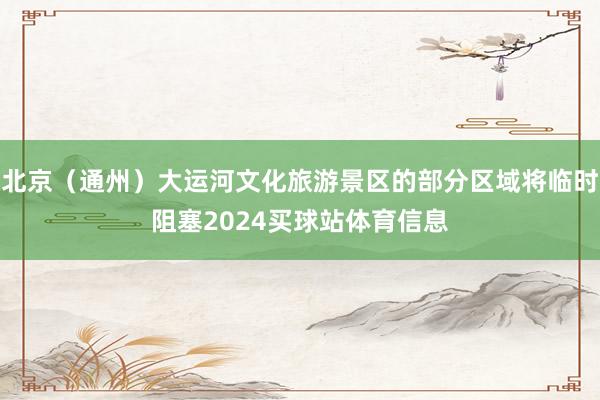 北京（通州）大运河文化旅游景区的部分区域将临时阻塞2024买球站体育信息