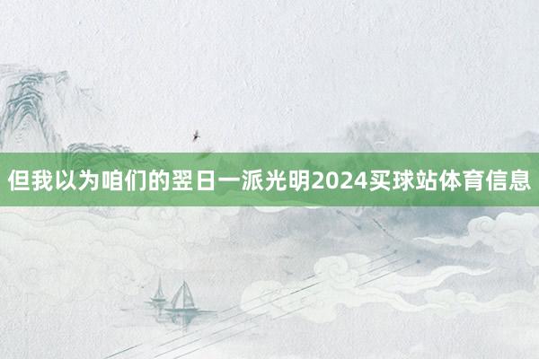 但我以为咱们的翌日一派光明2024买球站体育信息