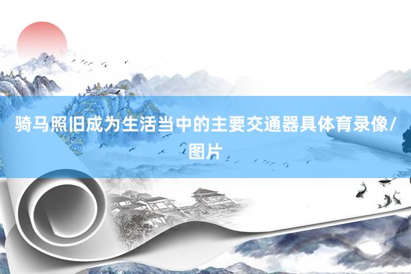骑马照旧成为生活当中的主要交通器具体育录像/图片