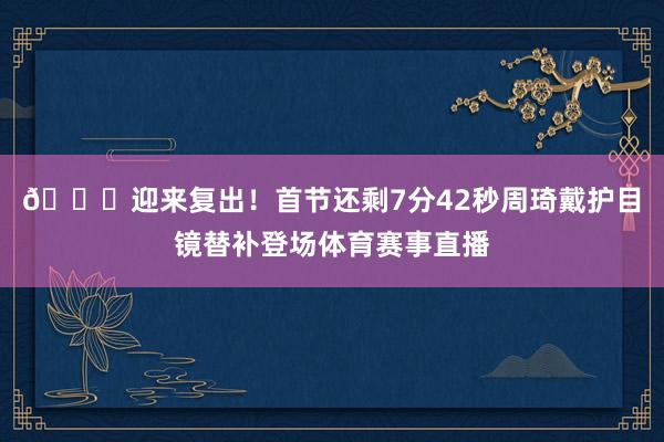 👏迎来复出！首节还剩7分42秒周琦戴护目镜替补登场体育赛事直播