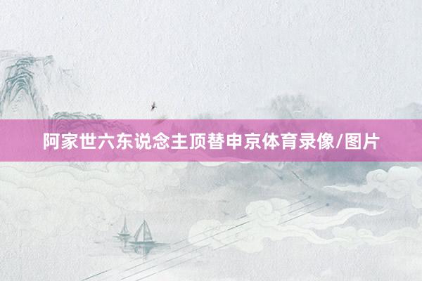 阿家世六东说念主顶替申京体育录像/图片