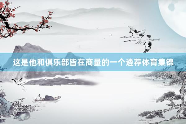 这是他和俱乐部皆在商量的一个遴荐体育集锦