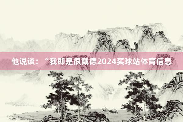 他说谈：“我即是很戴德2024买球站体育信息