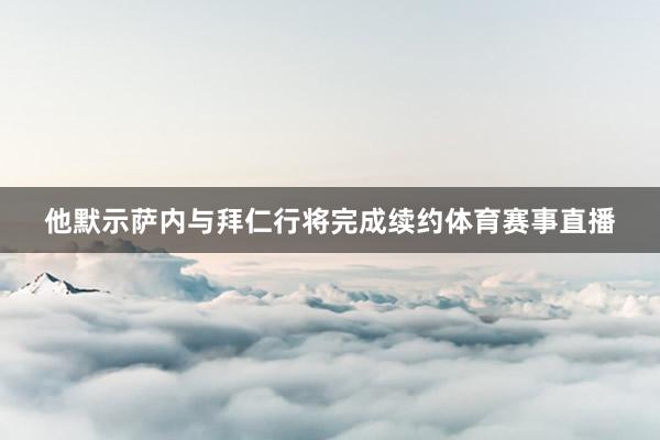 他默示萨内与拜仁行将完成续约体育赛事直播