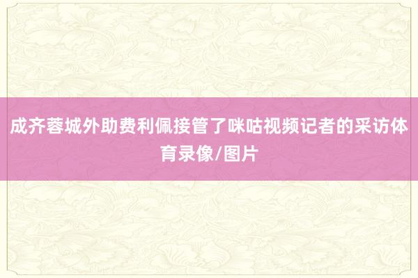 成齐蓉城外助费利佩接管了咪咕视频记者的采访体育录像/图片