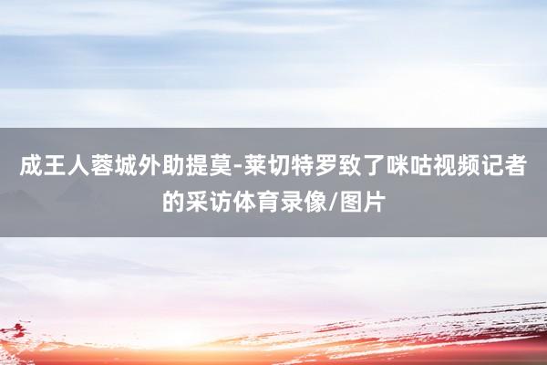 成王人蓉城外助提莫-莱切特罗致了咪咕视频记者的采访体育录像/图片