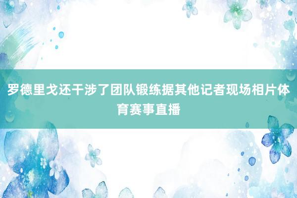 罗德里戈还干涉了团队锻练据其他记者现场相片体育赛事直播
