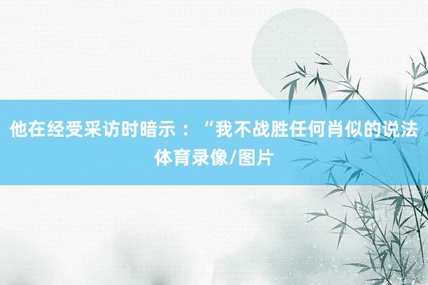 他在经受采访时暗示 ：“我不战胜任何肖似的说法体育录像/图片