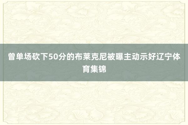 曾单场砍下50分的布莱克尼被曝主动示好辽宁体育集锦