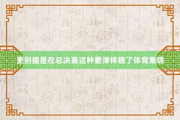 更别提是在总决赛这种要津样貌了体育集锦