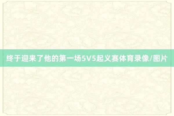 终于迎来了他的第一场5V5起义赛体育录像/图片