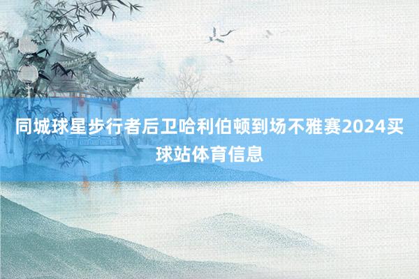同城球星步行者后卫哈利伯顿到场不雅赛2024买球站体育信息