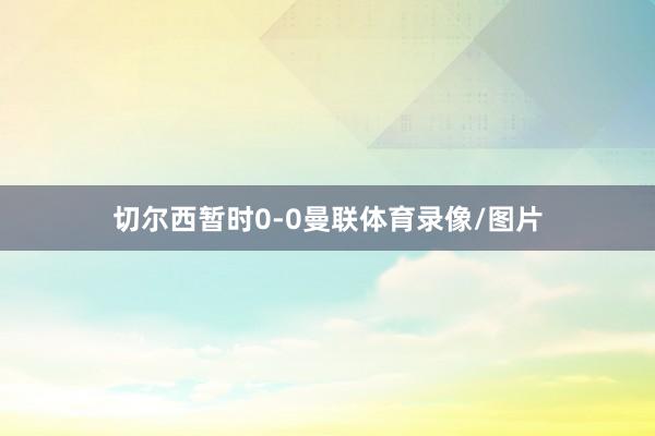 切尔西暂时0-0曼联体育录像/图片