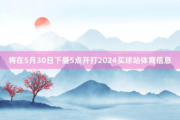 将在5月30日下昼5点开打2024买球站体育信息