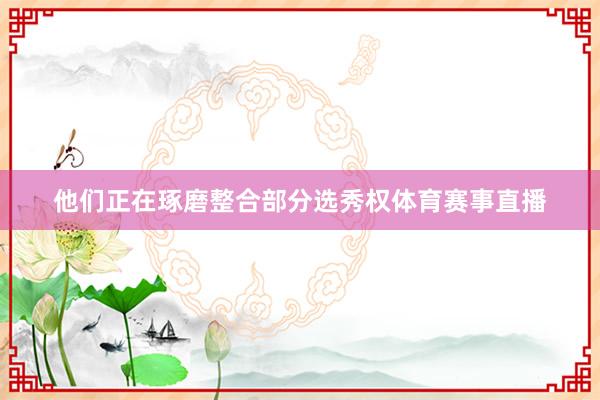 他们正在琢磨整合部分选秀权体育赛事直播