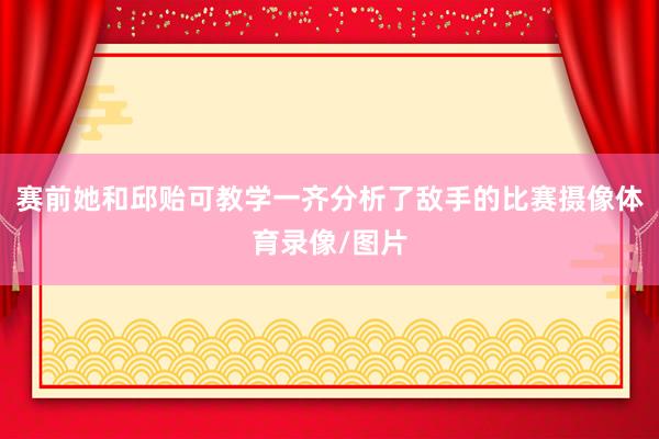 赛前她和邱贻可教学一齐分析了敌手的比赛摄像体育录像/图片