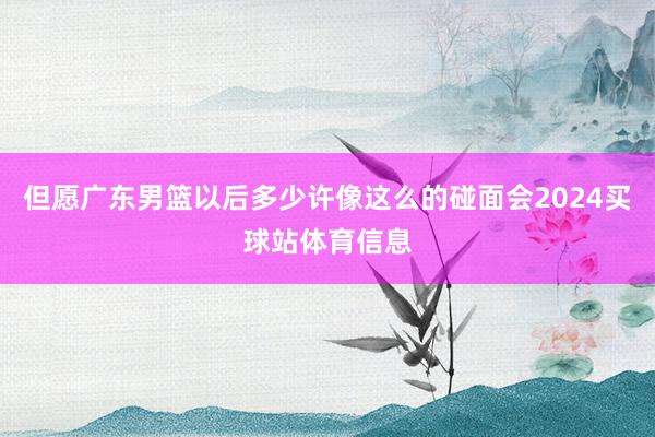 但愿广东男篮以后多少许像这么的碰面会2024买球站体育信息