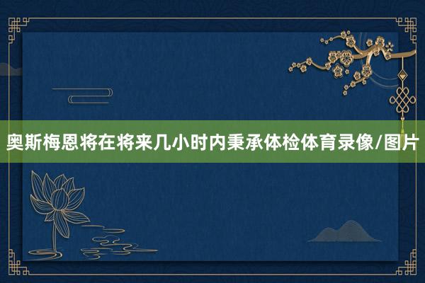 奥斯梅恩将在将来几小时内秉承体检体育录像/图片