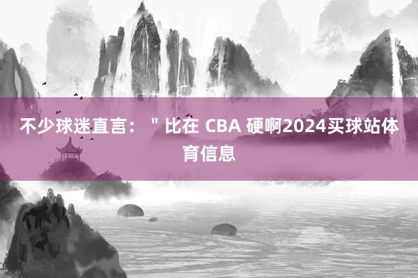 不少球迷直言：＂比在 CBA 硬啊2024买球站体育信息