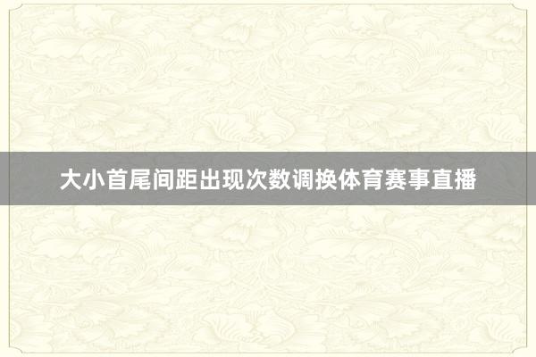 大小首尾间距出现次数调换体育赛事直播