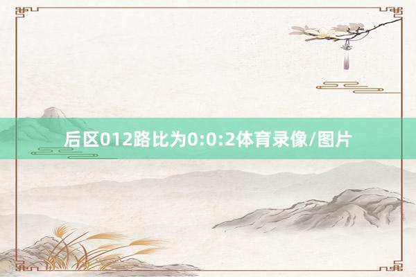 后区012路比为0:0:2体育录像/图片