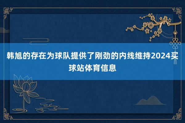 韩旭的存在为球队提供了刚劲的内线维持2024买球站体育信息