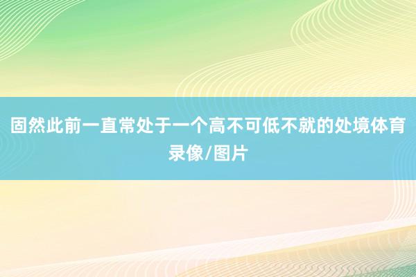 固然此前一直常处于一个高不可低不就的处境体育录像/图片