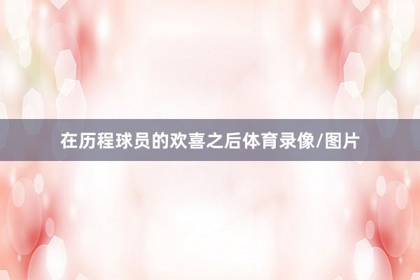 在历程球员的欢喜之后体育录像/图片