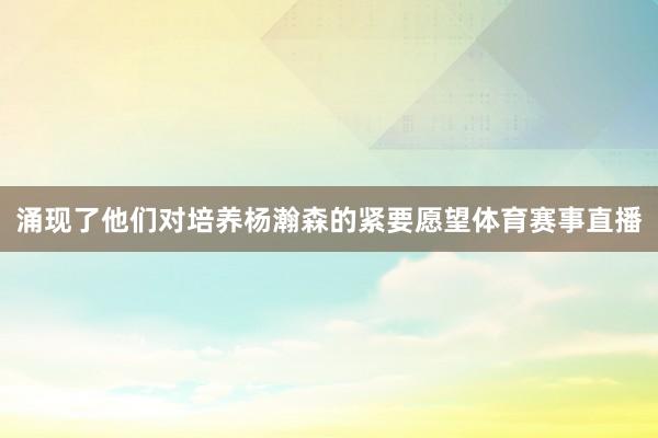 涌现了他们对培养杨瀚森的紧要愿望体育赛事直播