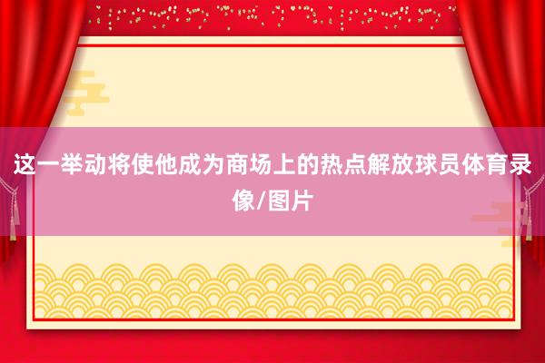这一举动将使他成为商场上的热点解放球员体育录像/图片