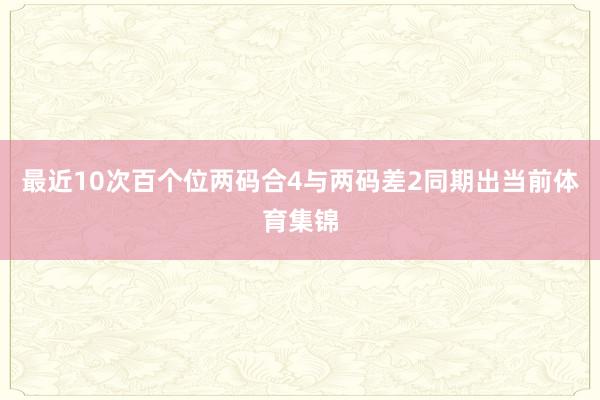 最近10次百个位两码合4与两码差2同期出当前体育集锦
