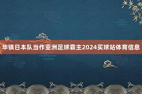 毕镇日本队当作亚洲足球霸主2024买球站体育信息