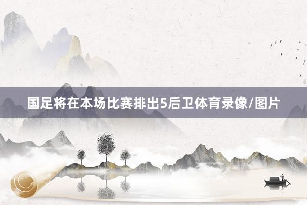 国足将在本场比赛排出5后卫体育录像/图片
