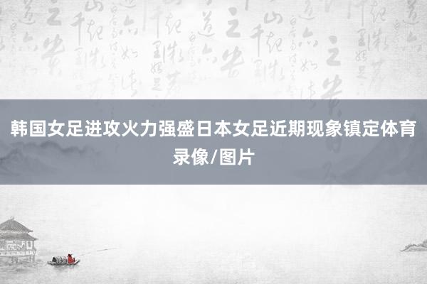 韩国女足进攻火力强盛日本女足近期现象镇定体育录像/图片
