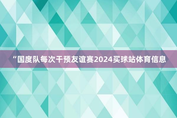 “国度队每次干预友谊赛2024买球站体育信息