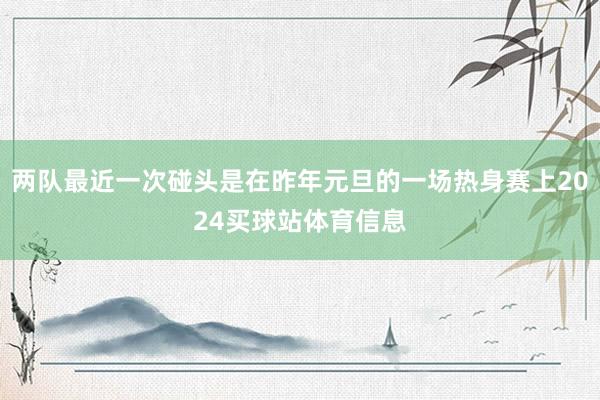 两队最近一次碰头是在昨年元旦的一场热身赛上2024买球站体育信息