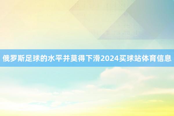俄罗斯足球的水平并莫得下滑2024买球站体育信息
