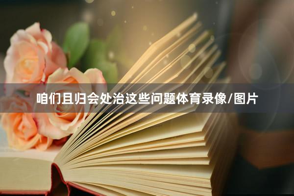 咱们且归会处治这些问题体育录像/图片