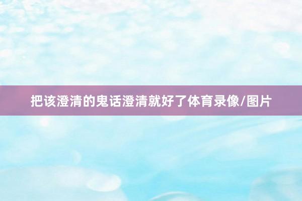 把该澄清的鬼话澄清就好了体育录像/图片