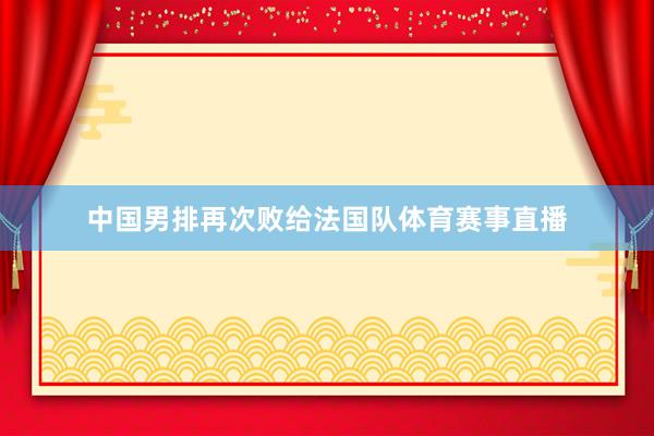 中国男排再次败给法国队体育赛事直播