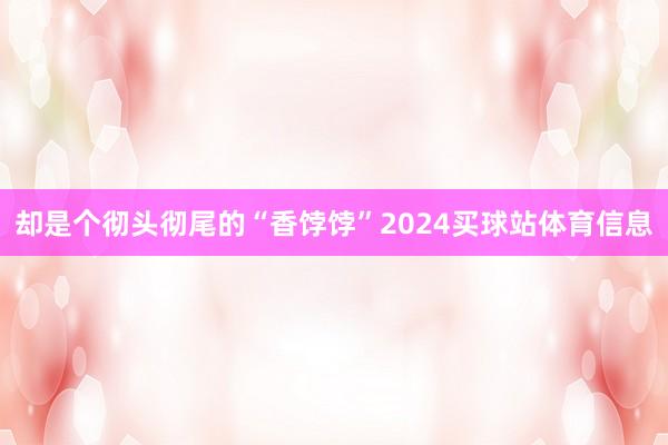 却是个彻头彻尾的“香饽饽”2024买球站体育信息