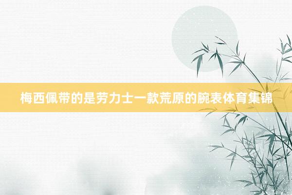 梅西佩带的是劳力士一款荒原的腕表体育集锦