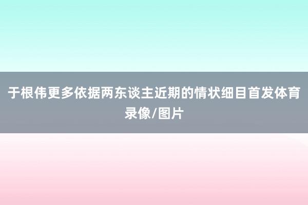 于根伟更多依据两东谈主近期的情状细目首发体育录像/图片