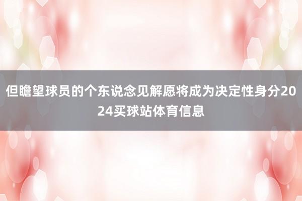但瞻望球员的个东说念见解愿将成为决定性身分2024买球站体育信息
