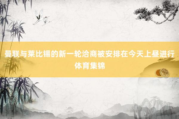 曼联与莱比锡的新一轮洽商被安排在今天上昼进行体育集锦