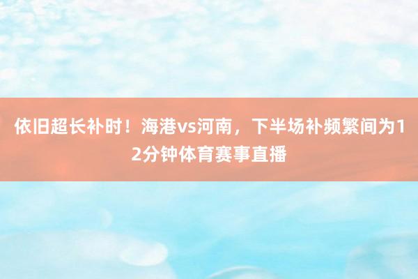 依旧超长补时！海港vs河南，下半场补频繁间为12分钟体育赛事直播