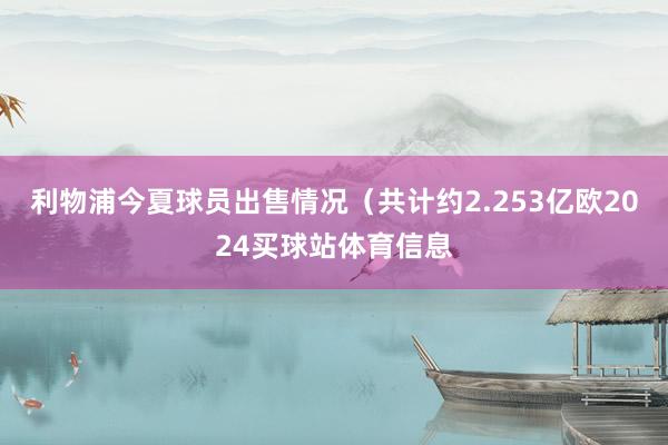 利物浦今夏球员出售情况（共计约2.253亿欧2024买球站体育信息