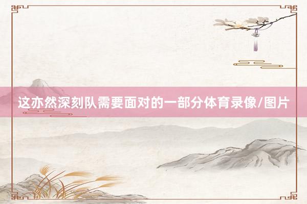 这亦然深刻队需要面对的一部分体育录像/图片