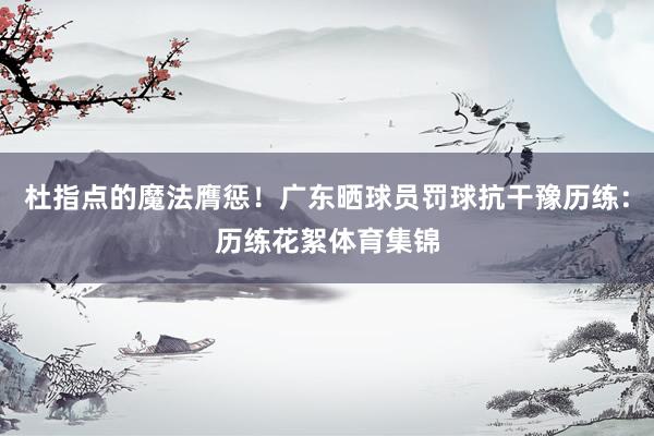 杜指点的魔法膺惩！广东晒球员罚球抗干豫历练：历练花絮体育集锦