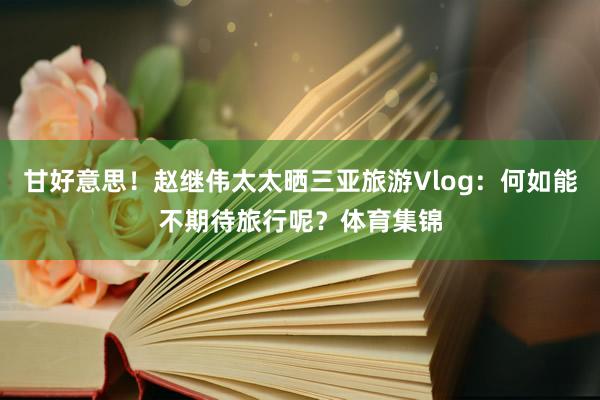 甘好意思！赵继伟太太晒三亚旅游Vlog：何如能不期待旅行呢？体育集锦